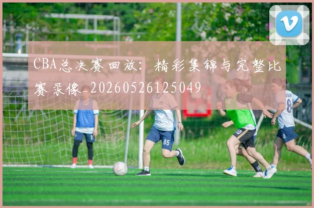 CBA总决赛回放:精彩集锦与完整比赛录像_20260526125049