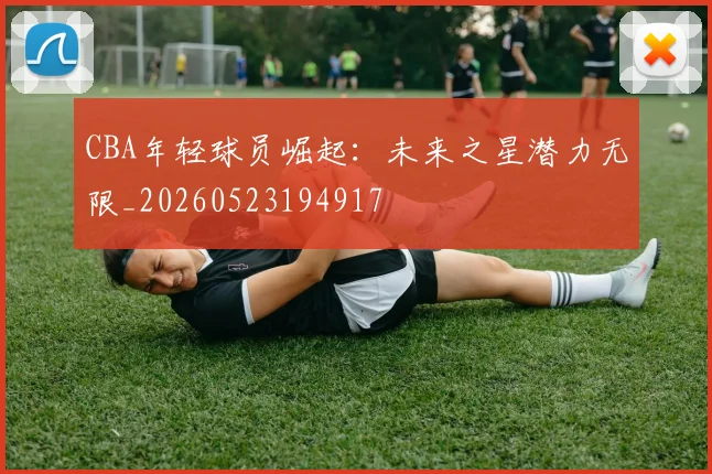 CBA年轻球员崛起：未来之星潜力无限_20260523194917