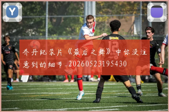 乔丹纪录片《最后之舞》中你没注意到的细节_20260523195430