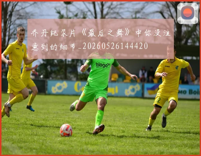 乔丹纪录片《最后之舞》中你没注意到的细节_20260526144420