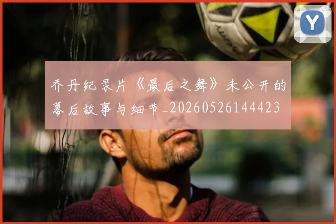 乔丹纪录片《最后之舞》未公开的幕后故事与细节_20260526144423