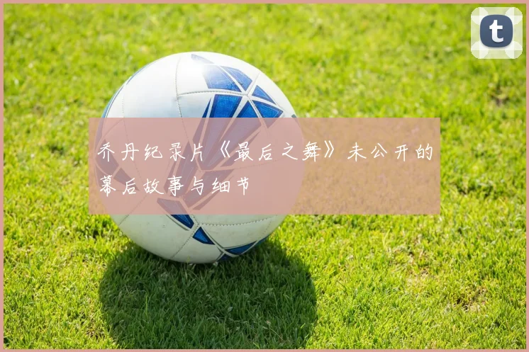 乔丹纪录片《最后之舞》未公开的幕后故事与细节