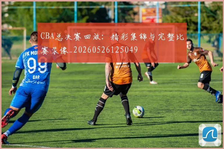CBA总决赛回放:精彩集锦与完整比赛录像_20260526125049