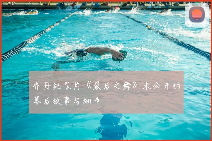 乔丹纪录片《最后之舞》未公开的幕后故事与细节