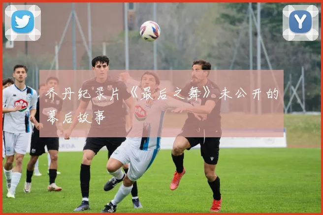 乔丹纪录片《最后之舞》未公开的幕后故事