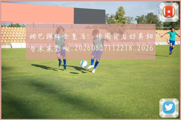 姆巴佩转会皇马：传闻背后的真相与未来影响_20260527112218_20260609132853